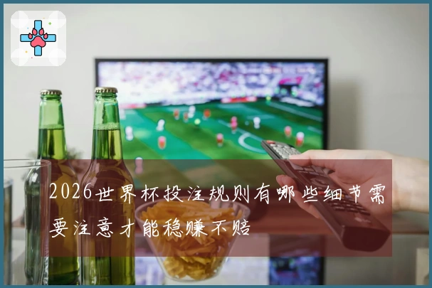 2026世界杯投注规则有哪些细节需要注意才能稳赚不赔